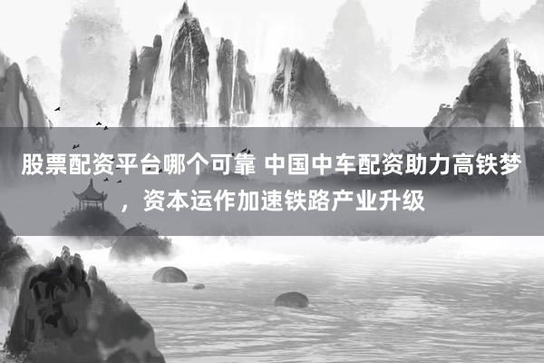 股票配资平台哪个可靠 中国中车配资助力高铁梦，资本运作加速铁路产业升级