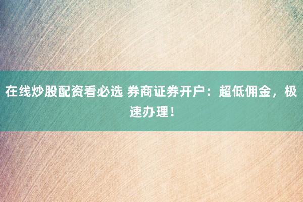 在线炒股配资看必选 券商证券开户：超低佣金，极速办理！