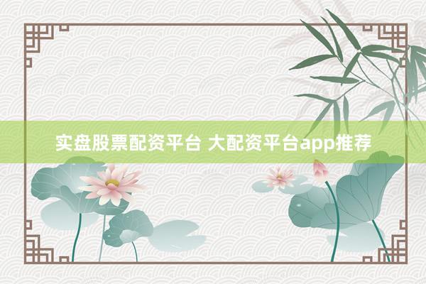 实盘股票配资平台 大配资平台app推荐