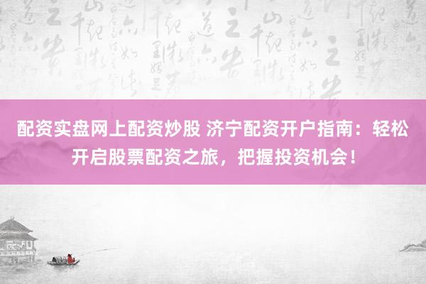 配资实盘网上配资炒股 济宁配资开户指南：轻松开启股票配资之旅，把握投资机会！
