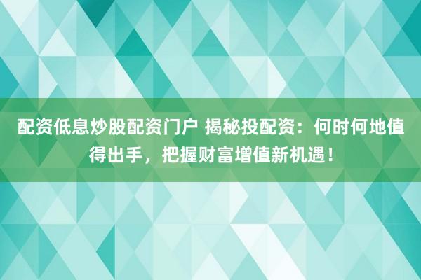 配资低息炒股配资门户 揭秘投配资：何时何地值得出手，把握财富增值新机遇！