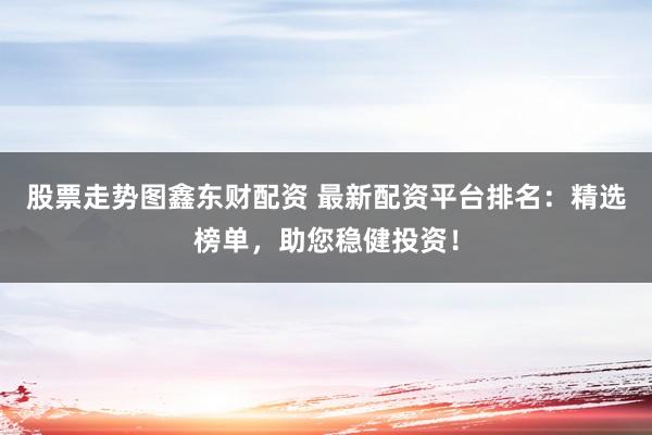 股票走势图鑫东财配资 最新配资平台排名：精选榜单，助您稳健投资！
