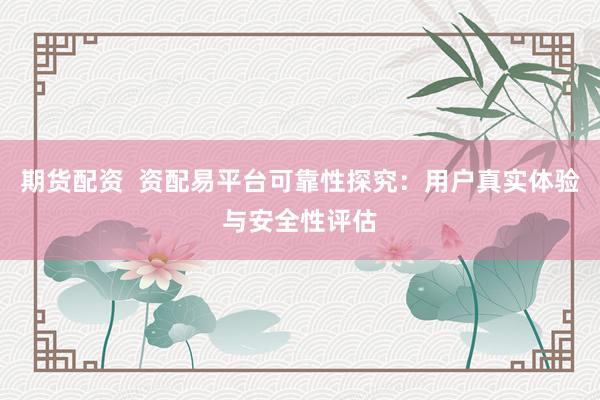 期货配资  资配易平台可靠性探究：用户真实体验与安全性评估