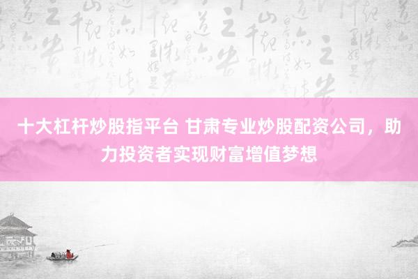 十大杠杆炒股指平台 甘肃专业炒股配资公司，助力投资者实现财富增值梦想