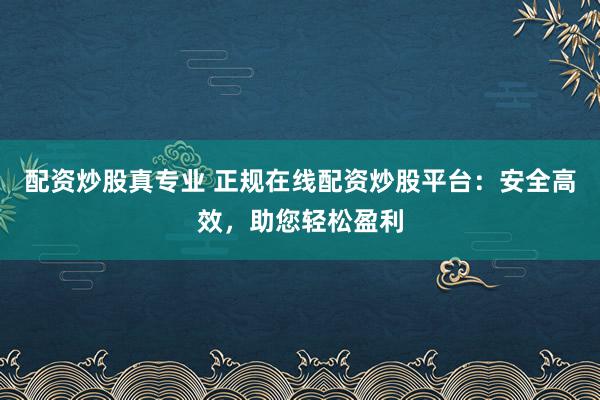配资炒股真专业 正规在线配资炒股平台：安全高效，助您轻松盈利