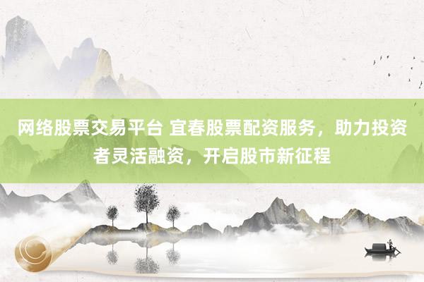 网络股票交易平台 宜春股票配资服务，助力投资者灵活融资，开启股市新征程