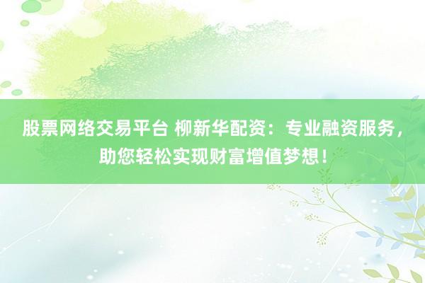 股票网络交易平台 柳新华配资：专业融资服务，助您轻松实现财富增值梦想！