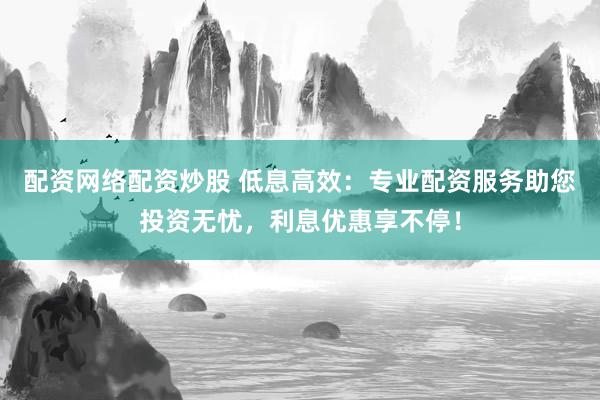 配资网络配资炒股 低息高效：专业配资服务助您投资无忧，利息优惠享不停！