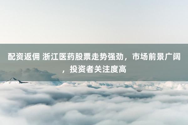 配资返佣 浙江医药股票走势强劲，市场前景广阔，投资者关注度高