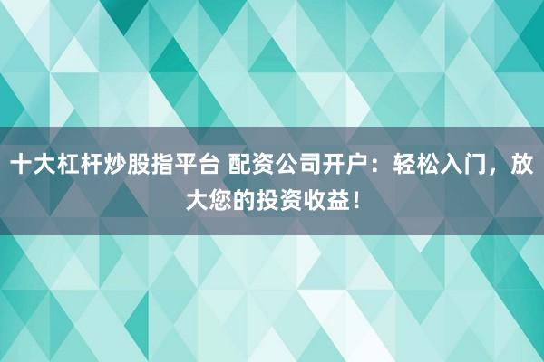 十大杠杆炒股指平台 配资公司开户：轻松入门，放大您的投资收益！