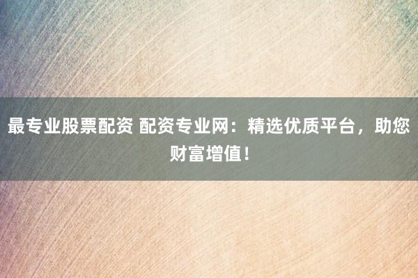 最专业股票配资 配资专业网：精选优质平台，助您财富增值！