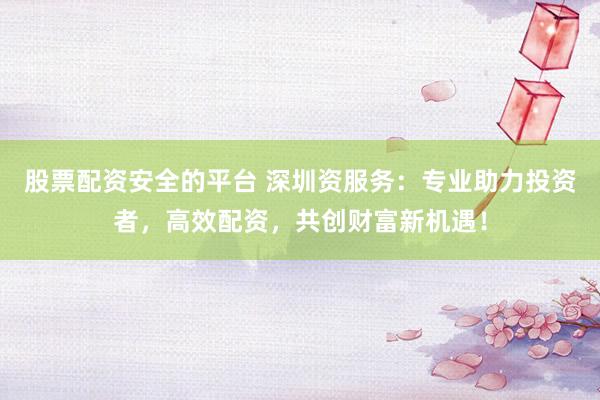 股票配资安全的平台 深圳资服务：专业助力投资者，高效配资，共创财富新机遇！