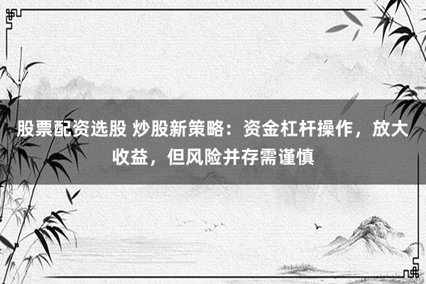 股票配资选股 炒股新策略：资金杠杆操作，放大收益，但风险并存需谨慎