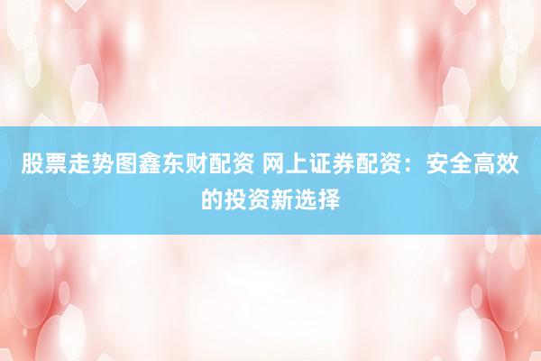 股票走势图鑫东财配资 网上证券配资：安全高效的投资新选择