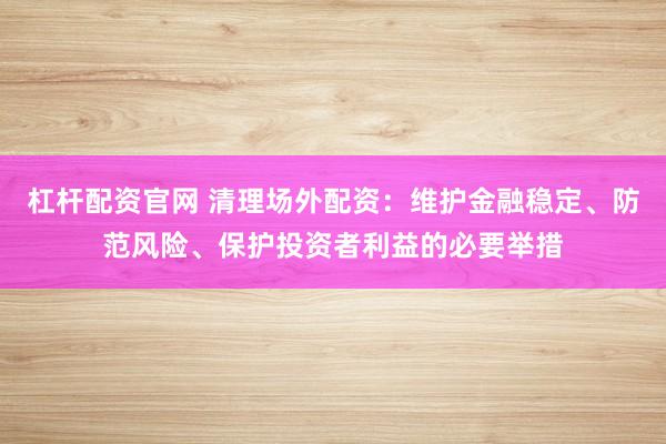 杠杆配资官网 清理场外配资：维护金融稳定、防范风险、保护投资者利益的必要举措