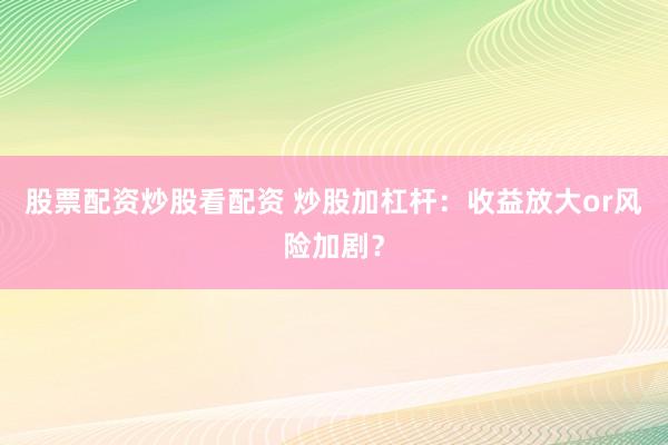股票配资炒股看配资 炒股加杠杆：收益放大or风险加剧？
