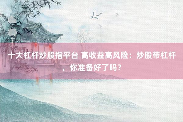 十大杠杆炒股指平台 高收益高风险：炒股带杠杆，你准备好了吗？