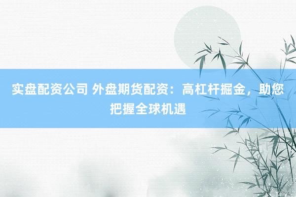 实盘配资公司 外盘期货配资：高杠杆掘金，助您把握全球机遇