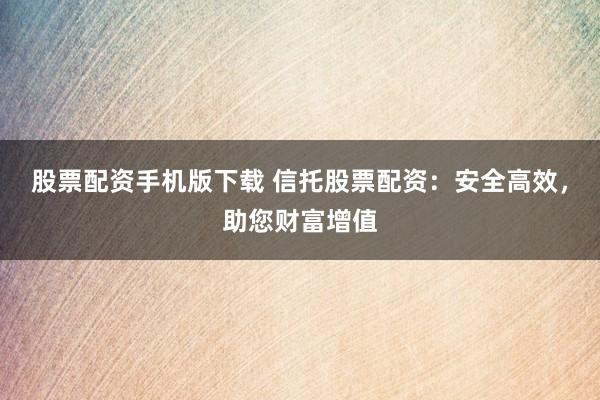 股票配资手机版下载 信托股票配资：安全高效，助您财富增值