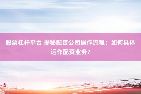 股票杠杆平台 揭秘配资公司操作流程:如何具体运作配资业务?