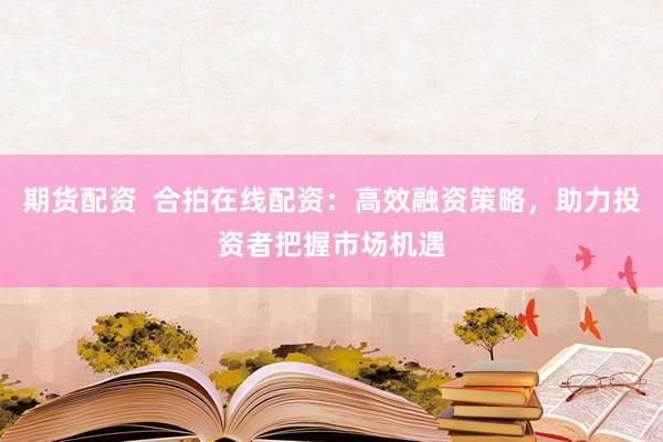 期货配资  合拍在线配资：高效融资策略，助力投资者把握市场机遇