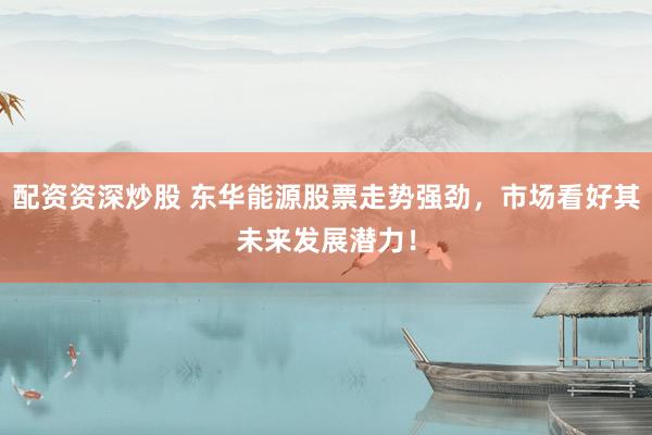 配资资深炒股 东华能源股票走势强劲，市场看好其未来发展潜力！