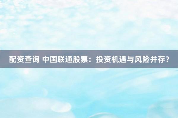 配资查询 中国联通股票：投资机遇与风险并存？