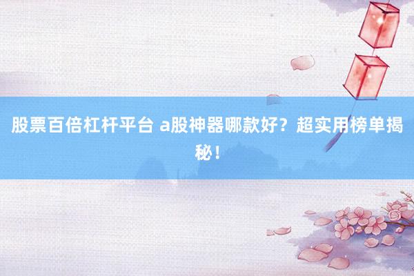股票百倍杠杆平台 a股神器哪款好？超实用榜单揭秘！