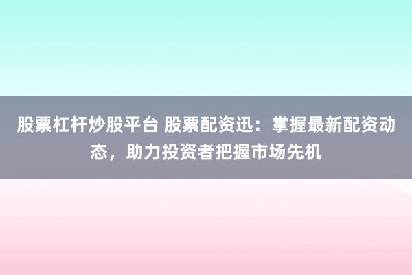 股票杠杆炒股平台 股票配资迅：掌握最新配资动态，助力投资者把握市场先机