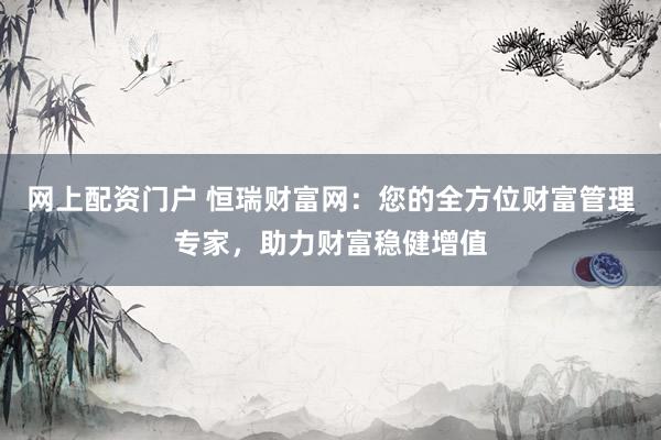 网上配资门户 恒瑞财富网：您的全方位财富管理专家，助力财富稳健增值
