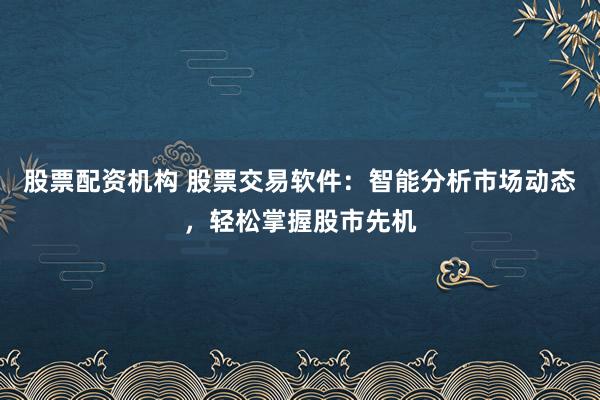 股票配资机构 股票交易软件：智能分析市场动态，轻松掌握股市先机