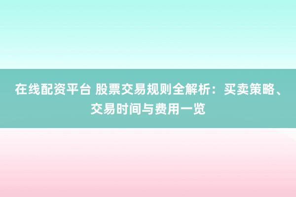 在线配资平台 股票交易规则全解析：买卖策略、交易时间与费用一览