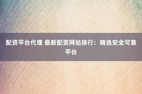 配资平台代理 最新配资网站排行：精选安全可靠平台