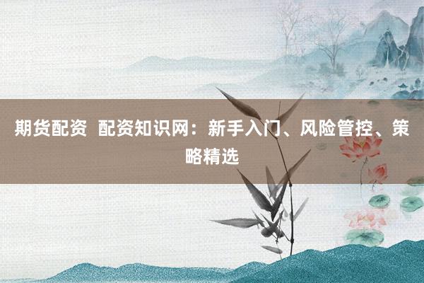 期货配资  配资知识网：新手入门、风险管控、策略精选