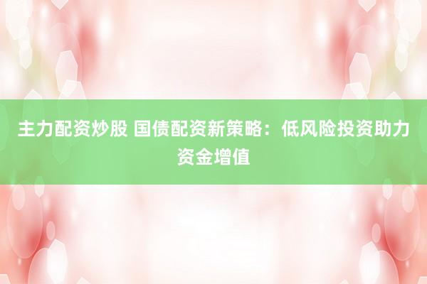 主力配资炒股 国债配资新策略：低风险投资助力资金增值