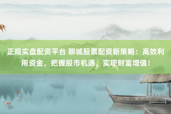 正规实盘配资平台 聊城股票配资新策略：高效利用资金，把握股市机遇，实现财富增值！