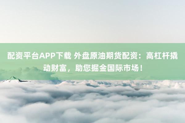 配资平台APP下载 外盘原油期货配资：高杠杆撬动财富，助您掘金国际市场！