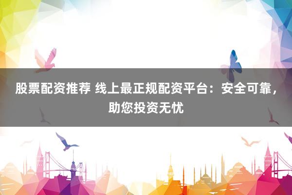 股票配资推荐 线上最正规配资平台：安全可靠，助您投资无忧