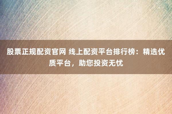 股票正规配资官网 线上配资平台排行榜：精选优质平台，助您投资无忧