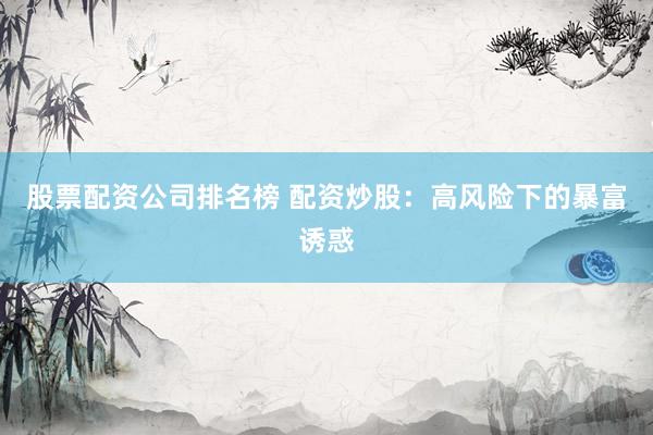 股票配资公司排名榜 配资炒股：高风险下的暴富诱惑