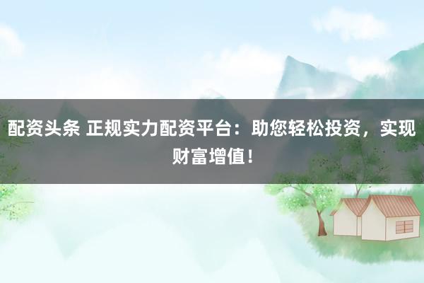 配资头条 正规实力配资平台：助您轻松投资，实现财富增值！