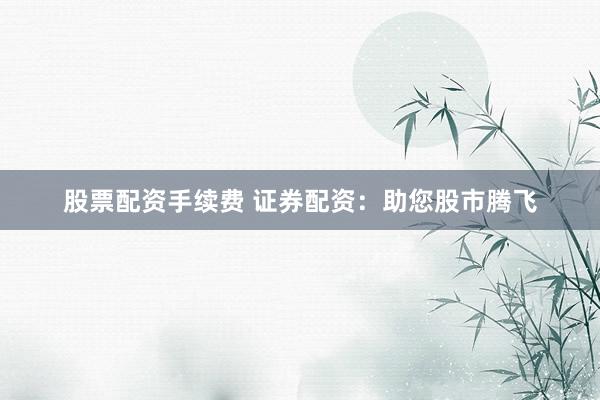 股票配资手续费 证券配资：助您股市腾飞