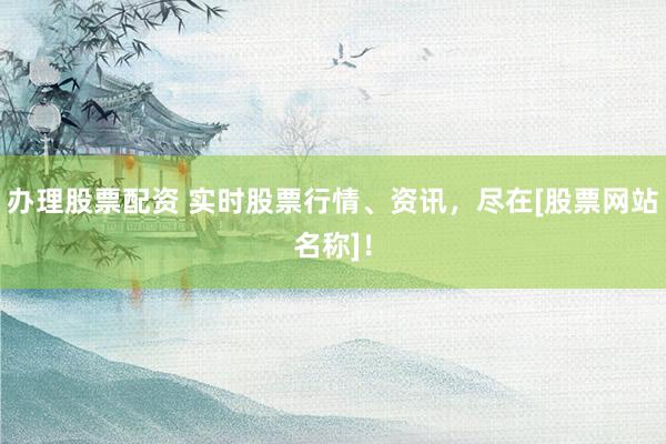 办理股票配资 实时股票行情、资讯，尽在[股票网站名称]！
