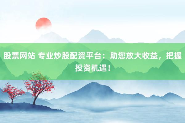 股票网站 专业炒股配资平台：助您放大收益，把握投资机遇！