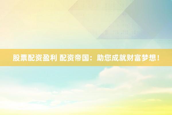 股票配资盈利 配资帝国：助您成就财富梦想！