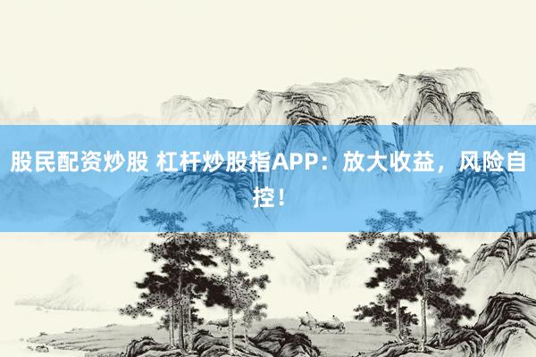 股民配资炒股 杠杆炒股指APP：放大收益，风险自控！