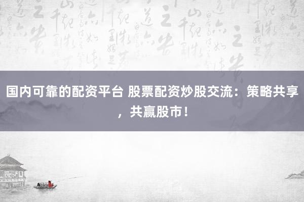 国内可靠的配资平台 股票配资炒股交流:策略共享,共赢股市!