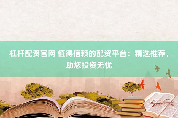 杠杆配资官网 值得信赖的配资平台：精选推荐，助您投资无忧