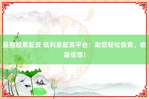 股指股票配资 低利息配资平台：助您轻松投资，收益倍增！