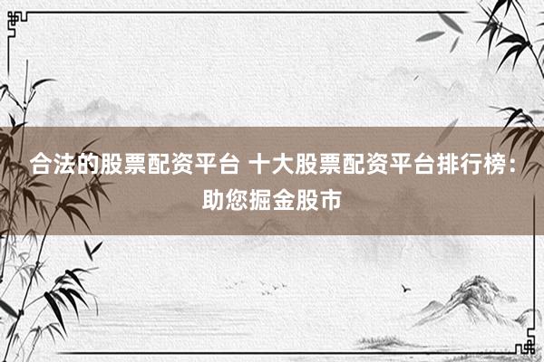 合法的股票配资平台 十大股票配资平台排行榜：助您掘金股市
